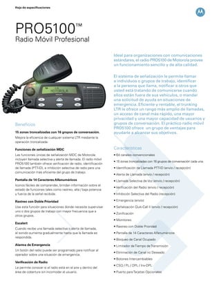 Ideal para organizaciones con comunicaciones
estándares, el radio PRO5100 de Motorola provee
un funcionamiento sencillo y de alta calidad.
El sistema de señalización le permite llamar
a individuos o grupos de trabajo, identificar
a la persona que llama, notificar a otros que
usted está tratando de comunicarse cuando
ellos están fuera de sus vehículos, o mandar
una solicitud de ayuda en situaciones de
emergencia. Eficiente y rentable, el trunking
LTR le ofrece un rango más amplio de llamadas,
un acceso de canal más rápido, una mayor
privacidad y una mayor capacidad de usuarios y
grupos de conversación. El práctico radio móvil
PRO5100 ofrece un grupo de ventajas para
ayudarle a alcanzar sus objetivos.
Hoja de especificaciones
Beneficios
15 zonas troncalizadas con 16 grupos de conversación.
Mejora la eficiencia de cualquier sistema LTR mediante la
operación troncalizada.
Funciones de señalización MDC
Las funciones únicas de señalización MDC de Motorola
incluyen llamada selectiva y alerta de llamada. El radio móvil
PRO5100 también ofrece verificación de radio, identificación
de llamada (PTT-ID), e inhibición selectiva de radio para una
comunicación más eficiente del grupo de trabajo.
Pantalla de 14 Caracteres Alfanuméricos
Iconos fáciles de comprender, brindan información sobre el
estado de funciones tales como rastreo, alta / baja potencia
y fuerza de la señal recibida.
Rastreo con Doble Prioridad
Use esta función para situaciones donde necesite supervisar
uno o dos grupos de trabajo con mayor frecuencia que a
otros grupos.
Escalert
Cuando recibe una llamada selectiva o alerta de llamada,
el sonido aumenta gradualmente hasta que la llamada es
respondida.
Alarma de Emergencia
Un botón del radio puede ser programado para notificar al
operador sobre una situación de emergencia.
Verificación de Radio
Le permite conocer si el radio está en el aire y dentro del
área de cobertura sin incomodar al usuario.
Características
• 64 canales convencionales
• 15 zonas troncalizadas con 16 grupos de conversación cada una.
• Identificación de Llamada PTT-ID (envío / recepción)
• Alerta de Llamada (envío / recepción)
• Llamada Selectiva de Voz (envío / recepción)
• Verificación del Radio (envío / recepción)
• Inhibición Selectiva del Radio (recepción)
• Emergencia (envío)
• Señalización Quik-Call II (envío / recepción)
• Zonificación
• Monitoreo
• Rastreo con Doble Prioridad
• Pantalla de 14 Caracteres Alfanuméricos
• Bloqueo de Canal Ocupado
• Limitador deTiempo deTransmisión
• Eliminación de Canal no Deseado
• Botones Intercambiables
• CSQ / PL / DPL / Inv-DPL
• Puerto paraTarjetas Opcionales
PRO5100™
Radio Móvil Profesional
 