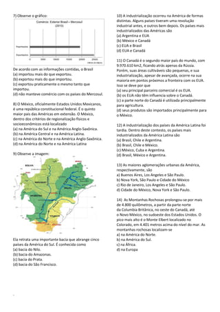 7) Observe o gráfico: 
De acordo com as informações contidas, o Brasil 
(a) importou mais do que exportou. 
(b) exportou mais do que importou. 
(c) exportou praticamente o mesmo tanto que 
importou. 
(d) não manteve comércio com os países do Mercosul. 
8) O México, oficialmente Estados Unidos Mexicanos, 
é uma república constitucional federal. É o quinto 
maior pais das Américas em extensão. O México, 
dentro dos critérios de regionalização físicos e 
socioeconômicos está localizado 
(a) na América do Sul e na América Anglo-Saxônica. 
(b) na América Central e na América Latina. 
(c) na América do Norte e na América Anglo-Saxônica. 
(d) na América do Norte e na América Latina 
9) Observe a imagem: 
Ela retrata uma importante bacia que abrange cinco 
países da América do Sul. É conhecida como 
(a) bacia do Nilo. 
(b) bacia do Amazonas. 
(c) bacia do Prata. 
(d) bacia do São Francisco. 
10) A industrialização ocorreu na América de formas 
distintas. Alguns países tiveram uma revolução 
industrial antes, e outros bem depois. Os países mais 
industrializados das Américas são 
(a) Argentina e EUA 
(b) México e Canadá 
(c) EUA e Brasil 
(d) EUA e Canadá 
11) O Canadá é o segundo maior país do mundo, com 
9.970.610 km2, ficando atrás apenas da Rússia. 
Porém, suas áreas cultiváveis são pequenas, e sua 
industrialização, apesar de avançada, ocorre na sua 
maioria em pontos próximos a fronteira com os EUA. 
Isso se deve por que 
(a) seu principal parceiro comercial é os EUA. 
(b) os EUA não têm influencia sobre o Canadá. 
(c) a parte norte do Canadá é utilizada principalmente 
para agricultura. 
(d) seus produtos são importados principalmente para 
o México. 
12) A industrialização dos países da América Latina foi 
tardia. Dentro deste contesto, os países mais 
industrializados da América Latina são 
(a) Brasil, Chile e Argentina. 
(b) Brasil, Chile e México. 
(c) México, Cuba e Argentina. 
(d) Brasil, México e Argentina. 
13) As maiores aglomerações urbanas da América, 
respectivamente, são 
a) Buenos Aires, Los Angeles e São Paulo. 
b) Nova York, São Paulo e Cidade do México 
c) Rio de Janeiro, Los Angeles e São Paulo. 
d) Cidade do México, Nova York e São Paulo. 
14) As Montanhas Rochosas prolongou-se por mais 
de 4.800 quilômetros, a partir da parte norte 
da Columbia Britânica, no oeste do Canadá, até 
o Novo México, no sudoeste dos Estados Unidos. O 
pico mais alto é o Monte Elbert localizado no 
Colorado, em 4.401 metros acima do nível do mar. As 
montanhas rochosas localizam-se 
a) na América do Norte. 
b) na América do Sul. 
c) na África. 
d) na Europa 
. 
