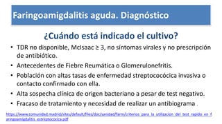 Escalas clínicas: Centor, McIsaac
¿Cuándo está indicado el cultivo?
• TDR no disponible, McIsaac ≥ 3, no síntomas virales y no prescripción
de antibiótico.
• Antecedentes de Fiebre Reumática o Glomerulonefritis.
• Población con altas tasas de enfermedad streptococócica invasiva o
contacto confirmado con ella.
• Alta sospecha clínica de origen bacteriano a pesar de test negativo.
• Fracaso de tratamiento y necesidad de realizar un antibiograma .
https://www.comunidad.madrid/sites/default/files/doc/sanidad/farm/criterios_para_la_utilizacion_del_test_rapido_en_f
aringoamigdalitis_estreptococica.pdf
Faringoamigdalitis aguda. Diagnóstico
 