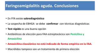 Conclusiones
• En FFA existe sobrediagnóstico
• La sospecha de EBHGA se debe confirmar con técnicas diagnósticas
• Test rápido es una buena opción
• Antibióticos de elección para FAA estreptocócica son Penicilina y
Amoxicilina
• Amoxicilina-clavulánico no está indicado de forma empírica en la FAA.
• Macrólidos tampoco son un tratamiento de primera elección
Faringoamigdalitis aguda. Conclusiones
 