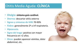• Otalgia: síntoma guía cardinal.
• Otorrea: descartar otitis externa
• Signos y síntomas de IVRS 70-90%
• Fiebre: generalmente 2ª a inf respiratoria.
• Hipoacusia.
• Signo del trago: positivo con mayor
frecuencia en <2 años.
• Otros: pueden aparecer vómitos, dolor
abdominal, etc.
Otitis Media Aguda: CLÍNICA
 