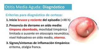 Criterios para diagnóstico de certeza:
1.Inicio brusco y reciente del episodio (<48 h)
2.Presencia de derrame en oído medio:
tímpano abombado, movilidad timpánica
limitada o ausente en otoscopia neumática,
nivel hidroaéreo en oído medio, otorrea.
3.Signos/síntomas de inflamación timpánica:
eritema, otalgia franca.
Otitis Media Aguda: Diagnóstico
 
