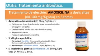 Tratamiento de elección: AMOXICILINA a dosis altas
(80-100 mg/Kg/día) en 3 tomas
• Amoxicilina-clavulánico (8:1) 80mg/kg/día en:
– Pacientes con riesgo de enfermedad grave: inmunodeprimidos.
– Clínica grave en <2años.
– OMA recurrente (ultima OMA hace menos de 1 mes)
– Menores de 6 meses.
– Fracaso terapéutico con amoxicilina.
• Si alérgico a penicilina:
– Alergia tipo I. Macrólido: Azitromicina (10mg/kg/día q24h 3 días),
Claritromicina (15mg/kg/día q12h, 7d). Levofloxacino
– Alergia no tipo I: cefuroxima axetilo (30/mg/kg/día q12h)
• Si intolerancia gástrica: Ceftriaxona i.m. 50 mg/Kg/d
cada 24 horas 1-3 dosis.
Otitis: Tratamiento antibiótico.
 