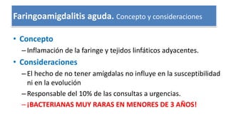 Faringoamigdalitis aguda. Concepto y consideraciones
• Concepto
–Inflamación de la faringe y tejidos linfáticos adyacentes.
• Consideraciones
–El hecho de no tener amígdalas no influye en la susceptibilidad
ni en la evolución
–Responsable del 10% de las consultas a urgencias.
–¡BACTERIANAS MUY RARAS EN MENORES DE 3 AÑOS!
 
