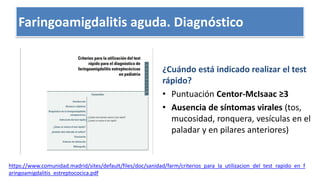 Escalas clínicas: Centor, Test
¿Cuándo está indicado realizar el test
rápido?
• Puntuación Centor-McIsaac ≥3
• Ausencia de síntomas virales (tos,
mucosidad, ronquera, vesículas en el
paladar y en pilares anteriores)
https://www.comunidad.madrid/sites/default/files/doc/sanidad/farm/criterios_para_la_utilizacion_del_test_rapido_en_f
aringoamigdalitis_estreptococica.pdf
Faringoamigdalitis aguda. Diagnóstico
 