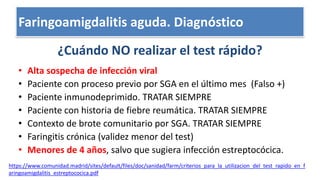 Escalas clínicas: Centor, McIsaac
¿Cuándo NO realizar el test rápido?
• Alta sospecha de infección viral
• Paciente con proceso previo por SGA en el último mes (Falso +)
• Paciente inmunodeprimido. TRATAR SIEMPRE
• Paciente con historia de fiebre reumática. TRATAR SIEMPRE
• Contexto de brote comunitario por SGA. TRATAR SIEMPRE
• Faringitis crónica (validez menor del test)
• Menores de 4 años, salvo que sugiera infección estreptocócica.
https://www.comunidad.madrid/sites/default/files/doc/sanidad/farm/criterios_para_la_utilizacion_del_test_rapido_en_f
aringoamigdalitis_estreptococica.pdf
Faringoamigdalitis aguda. Diagnóstico
 