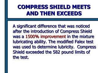 COMPRESS SHIELD MEETS AND THEN EXCEEDS A significant difference that was noticed after the introduction of Compress Shield was a  1500% improvement  in the mixture lubricating ability. The modified Falex test was used to determine lubricity.  Compress Shield exceeded the 582 pound limits of the test.  