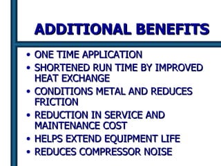 ADDITIONAL BENEFITS ONE TIME APPLICATION SHORTENED RUN TIME BY IMPROVED HEAT EXCHANGE CONDITIONS METAL AND REDUCES FRICTION  REDUCTION IN SERVICE AND  MAINTENANCE COST HELPS EXTEND EQUIPMENT LIFE REDUCES COMPRESSOR NOISE   