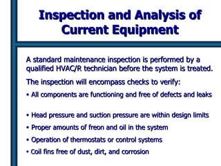 Inspection and Analysis of Current Equipment A standard maintenance inspection is performed by a qualified HVAC/R technician before the system is treated. The inspection will encompass checks to verify: All components are functioning and free of defects and leaks  Head pressure and suction pressure are within design limits Proper amounts of freon and oil in the system Operation of  t hermostats or control systems  C oil fins free of dust, dirt, and corrosion   