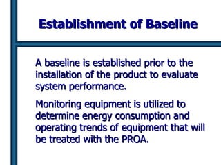 Establishment of Baseline A baseline is established prior to the installation of the product to evaluate system performance.  Monitoring equipment is utilized to determine energy consumption and operating trends of equipment that will be treated with the PROA.  
