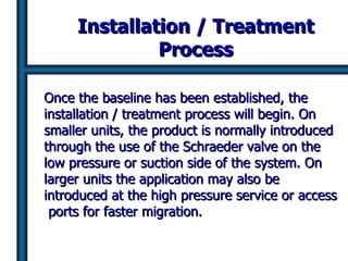 Installation / Treatment Process Once the baseline has been established, the installation / treatment process will begin. On smaller units, the product is normally introduced through the use of the Schraeder valve on the low pressure or suction side of the system. On larger units the application may also be introduced at the high pressure service or access  ports for faster migration. 
