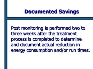 Documented Savings Post monitoring is performed two to three weeks after the treatment process is completed to determine and document actual reduction in energy consumption and/or run times. 