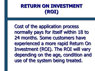 RETURN ON INVESTMENT (ROI) Cost of the application process normally pays for itself within 18 to 24 months. Some customers have experienced a more rapid Return On Investment (ROI).   The ROI will vary depending on the age, condition and use of the system being treated. 