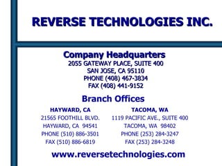 REVERSE TECHNOLOGIES INC. Company Headquarters   2055 GATEWAY PLACE, SUITE 400 SAN JOSE, CA 95110 PHONE (408) 467-3834 FAX (408) 441-9152 HAYWARD, CA 21565 FOOTHILL BLVD. HAYWARD, CA  94541 PHONE (510) 886-3501 FAX (510) 886-6819 TACOMA, WA 1119 PACIFIC AVE., SUITE 400 TACOMA, WA  98402 PHONE (253) 284-3247 FAX (253) 284-3248 www.reversetechnologies.com Branch Offices 