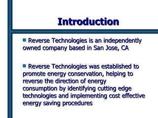 Introduction Reverse Technologies is an independently owned company based in San Jose, CA Reverse Technologies was established to promote energy conservation, helping to reverse the direction of energy  consumption by identifying cutting edge technologies and implementing cost effective energy saving procedures 