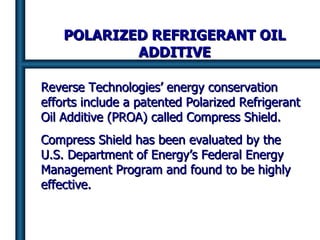 POLARIZED REFRIGERANT OIL ADDITIVE Reverse Technologies’ energy conservation efforts include a patented Polarized Refrigerant Oil Additive (PROA) called Compress Shield. Compress Shield has been evaluated by the U.S. Department of Energy’s Federal Energy Management Program and found to be highly effective. 