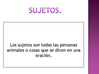 SUJETOS.Los sujetos son todas las personas animales o cosas que se dicen en una oración.