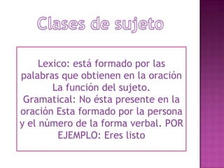 Clases de sujetoLexico: está formado por las palabras que obtienen en la oración La función del sujeto.Gramatical: No ésta presente en la oración Esta formado por la persona y el número de la forma verbal. POR EJEMPLO: Eres listo