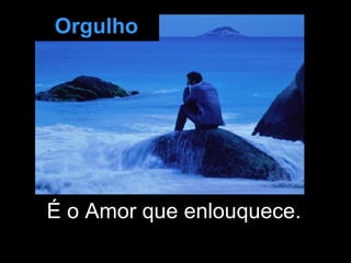 É o Amor que enlouquece.  Orgulho 