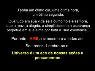 Tenha um ótimo dia, uma ótima hora, um ótimo segundo. Que tudo em sua vida seja ótimo hoje e sempre, que a  paz, a alegria, a simplicidade e a esperança perpetue em sua alma por toda a  sua existência..  Portanto..  AME   a si mesmo e a todos ao  Seu redor.. Lembre-se o  Universo é um eco de nossas ações e pensamentos 