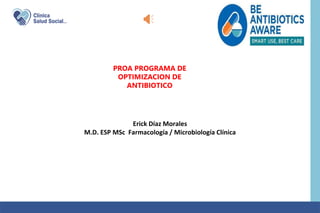 PROA PROGRAMA DE
OPTIMIZACION DE
ANTIBIOTICO
Erick Díaz Morales
M.D. ESP MSc Farmacología / Microbiología Clínica
 
