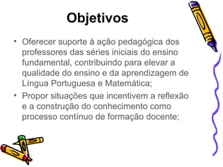 Objetivos   Oferecer suporte à ação pedagógica dos professores das séries iniciais do ensino fundamental, contribuindo para elevar a qualidade do ensino e da aprendizagem de Língua Portuguesa e Matemática; Propor situações que incentivem a reflexão e a construção do conhecimento como processo contínuo de formação docente; 