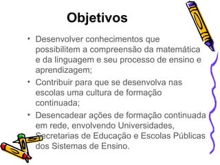 Objetivos  Desenvolver conhecimentos que possibilitem a compreensão da matemática e da linguagem e seu processo de ensino e aprendizagem; Contribuir para que se desenvolva nas escolas uma cultura de formação continuada; Desencadear ações de formação continuada em rede, envolvendo Universidades, Secretarias de Educação e Escolas Públicas dos Sistemas de Ensino. 