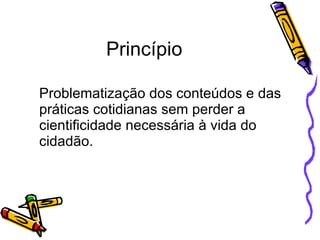 Princípio Problematização dos conteúdos e das práticas cotidianas sem perder a cientificidade necessária à vida do cidadão. 