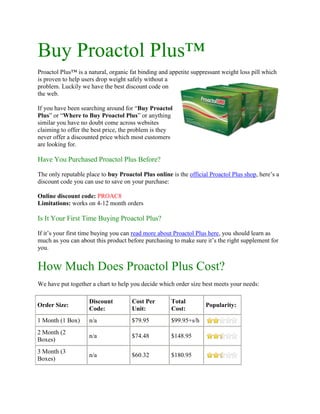 Buy Proactol Plus™<br />3467100347980Proactol Plus™ is a natural, organic fat binding and appetite suppressant weight loss pill which is proven to help users drop weight safely without a problem. Luckily we have the best discount code on the web. <br />If you have been searching around for “Buy Proactol Plus” or “Where to Buy Proactol Plus” or anything similar you have no doubt come across websites claiming to offer the best price, the problem is they never offer a discounted price which most customers are looking for. <br />Have You Purchased Proactol Plus Before?<br />The only reputable place to buy Proactol Plus online is the official Proactol Plus shop, here’s a discount code you can use to save on your purchase:<br />Online discount code: PROAC8Limitations: works on 4-12 month orders<br />Is It Your First Time Buying Proactol Plus?<br />If it’s your first time buying you can read more about Proactol Plus here, you should learn as much as you can about this product before purchasing to make sure it’s the right supplement for you.<br />How Much Does Proactol Plus Cost?<br />We have put together a chart to help you decide which order size best meets your needs:<br />Order Size:Discount Code:Cost Per Unit:Total Cost:Popularity:1 Month (1 Box)n/a$79.95$99.95+s/h2 Month (2 Boxes)n/a$74.48$148.953 Month (3 Boxes)n/a$60.32$180.954 Month (4 Boxes)PROAC8$52.66$210.635 Month (5 Boxes)PROAC8$49.49$247.436 Month (6 Boxes)PROAC8$45.84$275.038 Month (8 Boxes)PROAC8$42.43$339.4312 Month (12 Boxes)PROAC8$38.25$459.03<br />Click Here To Place Your Order | To Save 8% Use Code PROAC8<br />The recommended and most popular order size is 6 months, however if you choose the 1 year option you get the best price per unit. Please note the 1 month supply has additional shipping fees while all orders 2 months or larger have free shipping included.<br />Why Buy Proactol Plus Diet Pills?<br />Proactol Plus has a long list of benefits.. lets look over some of the most common reasons why men and women everywhere love using Proactol Plus weight loss pills.<br />Binds To and Eliminates Up To 27.4% Of Dietary Fats<br />Burn An Extra 275+ Calories Per Day<br />Get More Energy And Feel Less Lethargic<br />Lose 3-12lbs Per Week Depending On Weight To Lose<br />Suppress Feelings Of Hunger<br />Eliminate Food Cravings and Addictions<br />This is just a short list of the many benefits users experience when they buy Proactol Plus, for a full list take some time to look around this website, we have collected a lot of great information to share with you.<br />  100% organic, safe, natural and pure <br />-Buy Proactol Plus-Proactol Plus Review-Buy Proactol Plus UK-Proactol Plus Pills<br />Posted by proactolplusadmin<br />Category : Buy Proactol Plus, Buy Proactol Plus Online, Buy Proactol Plus Pills<br />Tags: buy proactol plus, buy proactol plus diet pills, Buy Proactol Plus Online, Buy Proactol Plus Pills, proactol plus discount, where to buy proactol plus<br />
