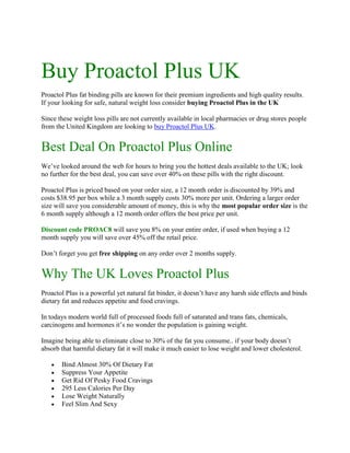 Buy Proactol Plus UK<br />Proactol Plus fat binding pills are known for their premium ingredients and high quality results. If your looking for safe, natural weight loss consider buying Proactol Plus in the UK <br />Since these weight loss pills are not currently available in local pharmacies or drug stores people from the United Kingdom are looking to buy Proactol Plus UK. <br />Best Deal On Proactol Plus Online<br />We’ve looked around the web for hours to bring you the hottest deals available to the UK; look no further for the best deal, you can save over 40% on these pills with the right discount.<br />Proactol Plus is priced based on your order size, a 12 month order is discounted by 39% and costs $38.95 per box while a 3 month supply costs 30% more per unit. Ordering a larger order size will save you considerable amount of money, this is why the most popular order size is the 6 month supply although a 12 month order offers the best price per unit. <br />Discount code PROAC8 will save you 8% on your entire order, if used when buying a 12 month supply you will save over 45% off the retail price. <br />Don’t forget you get free shipping on any order over 2 months supply. <br />Why The UK Loves Proactol Plus<br />Proactol Plus is a powerful yet natural fat binder, it doesn’t have any harsh side effects and binds dietary fat and reduces appetite and food cravings. <br />In todays modern world full of processed foods full of saturated and trans fats, chemicals, carcinogens and hormones it’s no wonder the population is gaining weight. <br />Imagine being able to eliminate close to 30% of the fat you consume.. if your body doesn’t absorb that harmful dietary fat it will make it much easier to lose weight and lower cholesterol.<br />Bind Almost 30% Of Dietary Fat<br />Suppress Your Appetite<br />Get Rid Of Pesky Food Cravings<br />295 Less Calories Per Day<br />Lose Weight Naturally<br />Feel Slim And Sexy<br />If you are re-ordering Proactol Plus click here and use code PROAC8, if you are trying it for the first time be sure to read the Proactol Plus review.<br />The clinical trials show that the natural organic ingredients in Proactol Plus are a great way to drop stubborn belly fat and get back to your optimal weight.<br />Warning To Consumers<br />Beware of fake, unregulated, immitation weight loss supplements with no real clinical testing. There are lots of knockoff products on the market full of low grade fillers and binders. The active ingredients in these products are dangerous untested chemicals and highly processed herbs which have lost almost all potency. <br />If you want realistic results and a safe, natural, clinically tested supplement try Proactol Plus which is certified organic and passes all the new FDA regulations.<br />Should You Buy Proactol Plus In The UK?<br />The choice is yours. As stated in our disclaimer we do not sell Proactol Plus we simply explain what the product is and where to find the best deals and discounts. <br />If you happen to want to buy Proactol Plus in the United Kingdom we have given you the best discount code found anywhere on the Internet.<br />The recommended order size is 6-12 months for the best savings, remember to use discount code PROAC8 to save an additional 8% at checkout and if the product isn’t everything you had hoped simply return it within 6 months and take advantage of the no hastle money back guarantee.<br />Posted by proactolplusadmin | Posted on 23-03-2011<br />-Buy Proactol Plus-Proactol Plus Review-Buy Proactol Plus UK-Proactol Plus Pills<br />http://buyproactolplus.net/http://buyproactolplus.net/about-proactol-plus/http://buyproactolplus.net/contact-proactol-plus/http://buyproactolplus.net/privacy-policy/http://buyproactolplus.net/disclaimer/<br />Category : Buy Proactol Plus, Buy Proactol Plus Online, Buy Proactol Plus Pills, Proactol Plus, Proactol Plus Diet Pills, Proactol Plus Pills<br />Tags: buy proactol plus in uk, buy proactol plus uk, proactol plus uk, proactol plus united kingdom, where to buy proactol plus uk<br />-Buy Proactol Plus-Proactol Plus Review-Buy Proactol Plus UK-Proactol Plus Pills<br />