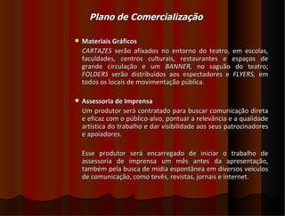 Plano de Comercialização

   Materiais Gráficos
    CARTAZES serão afixados no entorno do teatro, em escolas,
    faculdades, centros culturais, restaurantes e espaços de
    grande circulação e um BANNER, no saguão do teatro;
    FOLDERS serão distribuídos aos espectadores e FLYERS, em
    todos os locais de movimentação pública.

   Assessoria de Imprensa
    Um produtor será contratado para buscar comunicação direta
    e eficaz com o público-alvo, pontuar a relevância e a qualidade
    artística do trabalho e dar visibilidade aos seus patrocinadores
    e apoiadores.

    Esse produtor será encarregado de iniciar o trabalho de
    assessoria de imprensa um mês antes da apresentação,
    também pela busca de mídia espontânea em diversos veículos
    de comunicação, como tevês, revistas, jornais e internet.
 