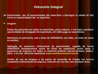 Patrocínio Integral

Ao Patrocinador por 24 apresentações (de sexta-feira a domingo) na cidade de São
   Paulo as reciprocidades são as seguintes:

   Imagem:

-   Ênfase do patrocínio em todas as entrevistas, press-releases e em toda e qualquer
    oportunidade de divulgação do espetáculo, em mídia paga ou espontânea;

-   Referência ao patrocínio, sob o título de APRESENTA, em telão, no início de todas
    as sessões;

-   Aplicação da assinatura institucional do patrocinador, seguida do termo
    APRESENTA imediatamente acima do título do espetáculo, assim como a
    logomarca da empresa em todos os materiais gráficos: banner,cartazes, folders,
    flyers e no site oficial do espetáculo www.noelrosaomusical.com.br ;

-   Direito de uso de imagens e de partes do conteúdo do Projeto em futuras
    campanhas institucionais da empresa, inclusive em seu site, sem qualquer ônus;
 
