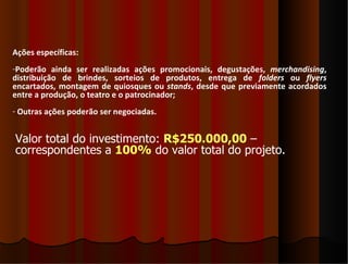 Ações específicas:
-Poderão ainda ser realizadas ações promocionais, degustações, merchandising,
distribuição de brindes, sorteios de produtos, entrega de folders ou flyers
encartados, montagem de quiosques ou stands, desde que previamente acordados
entre a produção, o teatro e o patrocinador;
- Outras ações poderão ser negociadas.


Valor total do investimento: R$250.000,00 –
correspondentes a 100% do valor total do projeto.
 