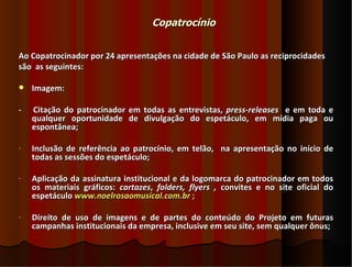 Copatrocínio


Ao Copatrocinador por 24 apresentações na cidade de São Paulo as reciprocidades
são as seguintes:

   Imagem:

-   Citação do patrocinador em todas as entrevistas, press-releases e em toda e
    qualquer oportunidade de divulgação do espetáculo, em mídia paga ou
    espontânea;

-   Inclusão de referência ao patrocínio, em telão, na apresentação no início de
    todas as sessões do espetáculo;

-   Aplicação da assinatura institucional e da logomarca do patrocinador em todos
    os materiais gráficos: cartazes, folders, flyers , convites e no site oficial do
    espetáculo www.noelrosaomusical.com.br ;

-   Direito de uso de imagens e de partes do conteúdo do Projeto em futuras
    campanhas institucionais da empresa, inclusive em seu site, sem qualquer ônus;
 