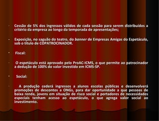 -   Cessão de 5% dos ingressos válidos de cada sessão para serem distribuídos a
    critério da empresa ao longo da temporada de apresentações;

-   Exposição, no saguão do teatro, do banner de Empresas Amigas do Espetáculo,
    sob o título de COPATROCINADOR.

•   Fiscal:

-    O espetáculo está aprovado pelo ProAC-ICMS, o que permite ao patrocinador
    a dedução de 100% do valor investido em ICMS-SP.

•    Social:

-      A produção cederá ingressos a alunos escolas públicas e desenvolverá
    promoções de descontos a ONGs, para dar oportunidade a que pessoas de
    baixa renda, jovens em situação de risco social e portadores de necessidades
    especiais tenham acesso ao espetáculo, o que agrega valor social ao
    investimento.
 
