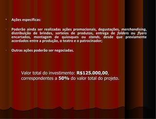 •   Ações específicas:

-   Poderão ainda ser realizadas ações promocionais, degustações, merchandising,
    distribuição de brindes, sorteios de produtos, entrega de folders ou flyers
    encartados, montagem de quiosques ou stands, desde que previamente
    acordados entre a produção, o teatro e o patrocinador;

-   Outras ações poderão ser negociadas.




         Valor total do investimento: R$125.000,00,
         correspondentes a 50% do valor total do projeto.
 