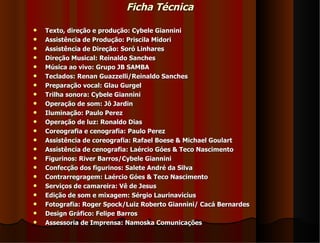 Ficha Técnica

   Texto, direção e produção: Cybele Giannini
   Assistência de Produção: Priscila Midori
   Assistência de Direção: Soró Linhares
   Direção Musical: Reinaldo Sanches
   Música ao vivo: Grupo JB SAMBA
   Teclados: Renan Guazzelli/Reinaldo Sanches
   Preparação vocal: Glau Gurgel
   Trilha sonora: Cybele Giannini
   Operação de som: Jô Jardin
   Iluminação: Paulo Perez
   Operação de luz: Ronaldo Dias
   Coreografia e cenografia: Paulo Perez
   Assistência de coreografia: Rafael Boese & Michael Goulart
   Assistência de cenografia: Laércio Góes & Teco Nascimento
   Figurinos: River Barros/Cybele Giannini
   Confecção dos figurinos: Salete André da Silva
   Contrarregragem: Laércio Góes & Teco Nascimento
   Serviços de camareira: Vê de Jesus
   Edição de som e mixagem: Sérgio Laurinavicius
   Fotografia: Roger Spock/Luiz Roberto Giannini/ Cacá Bernardes
   Design Gráfico: Felipe Barros
   Assessoria de Imprensa: Namoska Comunicações
 