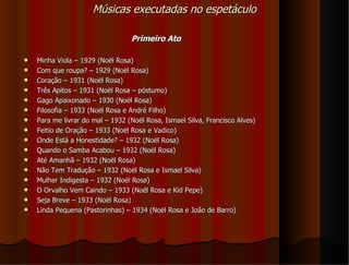 Músicas executadas no espetáculo

                                  Primeiro Ato

   Minha Viola – 1929 (Noël Rosa)
   Com que roupa? – 1929 (Noël Rosa)
   Coração – 1931 (Noël Rosa)
   Três Apitos – 1931 (Noël Rosa – póstumo)
   Gago Apaixonado – 1930 (Noël Rosa)
   Filosofia – 1933 (Noël Rosa e André Filho)
   Para me livrar do mal – 1932 (Noël Rosa, Ismael Silva, Francisco Alves)
   Feitio de Oração – 1933 (Noël Rosa e Vadico)
   Onde Está a Honestidade? – 1932 (Noël Rosa)
   Quando o Samba Acabou – 1932 (Noël Rosa)
   Até Amanhã – 1932 (Noël Rosa)
   Não Tem Tradução – 1932 (Noël Rosa e Ismael Silva)
   Mulher Indigesta – 1932 (Noël Rosa)
   O Orvalho Vem Caindo – 1933 (Noël Rosa e Kid Pepe)
   Seja Breve – 1933 (Noël Rosa)
   Linda Pequena (Pastorinhas) – 1934 (Noël Rosa e João de Barro)
 