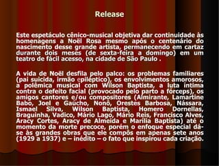 Release

Este espetáculo cênico-musical objetiva dar continuidade às
homenagens a Noël Rosa mesmo após o centenário do
nascimento desse grande artista, permanecendo em cartaz
durante dois meses (de sexta-feira a domingo) em um
teatro de fácil acesso, na cidade de São Paulo .

A vida de Noël desfila pelo palco: os problemas familiares
(pai suicida, irmão epiléptico), os envolvimentos amorosos,
a polêmica musical com Wilson Baptista, a luta íntima
contra o defeito facial (provocado pelo parto a fórceps), os
amigos cantores e/ou compositores (Almirante, Lamartine
Babo, Joel e Gaúcho, Nonô, Orestes Barbosa, Nássara,
Ismael Silva, Wilson Baptista, Homero Dornellas,
Braguinha, Vadico, Mário Lago, Mário Reis, Francisco Alves,
Aracy Cortes, Aracy de Almeida e Marília Baptista) até o
momento da morte precoce, porém o enfoque especial dá-
se às grandes obras que ele compôs em apenas sete anos
(1929 a 1937) e – inédito – o fato que inspirou cada criação.
 