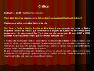 Crítica
02/06/2011 - 22:29 - Noel com tudo em cima

Maria Lúcia Candeias, especial para o Aplauso Brasil (aplausobrasil@aplausobrasil.com)

Musical conta vida e canta obra do Poeta da Vila

Noel Rosa, o Poeta, o Músico, Cronista de Uma Época é um espetáculo em cartaz no Teatro
Brigadeiro (nos fins de semana) que reúne músicas e biografia do autor de As Pastorinhas, entre
tantas outras de suas composições. Você sabia que ele morreu com 26 anos (1910 a 1937)
deixando mais de duzentos sambas que todo mundo canta até hoje?

A maior parte dos músicos e críticos o considera o maior sambista de todos os tempos. Não se sabe
se outros gênios tipo Nelson Cavaquinho, Cartola e Adoniram vão durar tanto em cartaz como ele.
Vale lembrar que Chiquinha Gonzaga (século 19), que sobrevive há mais tempo, não mantém tanto
sucesso, embora seu Abre Alas continue famoso.
Só pra conhecer melhor esse gênio brasileiro, o Poeta da Vila, já vale correr para assistir a esse
trabalho escrito e dirigido por Cybele Giannini (que também atua como a mãe do protagonista) e
imagine, somado a isso ouvir suas maravilhosas músicas.
 