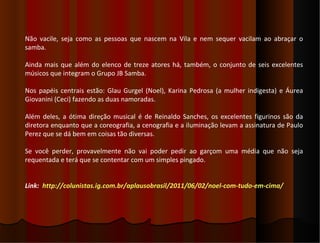 Não vacile, seja como as pessoas que nascem na Vila e nem sequer vacilam ao abraçar o
samba.

Ainda mais que além do elenco de treze atores há, também, o conjunto de seis excelentes
músicos que integram o Grupo JB Samba.

Nos papéis centrais estão: Glau Gurgel (Noel), Karina Pedrosa (a mulher indigesta) e Áurea
Giovanini (Ceci) fazendo as duas namoradas.

Além deles, a ótima direção musical é de Reinaldo Sanches, os excelentes figurinos são da
diretora enquanto que a coreografia, a cenografia e a iluminação levam a assinatura de Paulo
Perez que se dá bem em coisas tão diversas.

Se você perder, provavelmente não vai poder pedir ao garçom uma média que não seja
requentada e terá que se contentar com um simples pingado.


Link: http://colunistas.ig.com.br/aplausobrasil/2011/06/02/noel-com-tudo-em-cima/
 