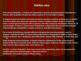 Público-alvo

Pela natureza biográfica, o projeto tem despertado o interesse de pesquisadores, historiadores e
artistas, além do público em geral das faixas sociais A, B e C e de todas as idades.

O resgate de parte da história e da música brasileiras interessa a músicos, professores e ao público
de terceira idade, para quem este espetáculo remete a saudosos tempos. Porém é também de
notar o sucesso que esta peça faz entre os jovens e até entre crianças (a classificação etária é de 10
anos de idade). A música e o bom-humor de Noël Rosa, o dinamismo das cenas de fala coloquial,
entrecortadas por coreografias e canções, cativam as mais diferentes pessoas.

Por se tratar de Noël Rosa, a grande mídia tem sido generosa com nosso projeto: o work in
progress, realizado em 2007, no Centro Cultural São Paulo e a temporada de 2009 no Teatro Sérgio
Cardoso contaram com a divulgação pela Rádio Globo, Record, CBN, Eldorado e Jovem Pan, pela
    TV
Globo (Programa Antena Paulista), TV Gazeta (Todo Seu e Mulheres) e TV Bus, pelos jornais O
Estado de São Paulo, Jornal da Tarde, Folha de S. Paulo, Agora, Empresas e Negócios, pelas revistas
Veja, Guia SP e Boca a Boca e sites, como Yahoo!, etc.

Em 2011, no Teatro Brigadeiro, além dessa mesma mídia espontânea, desta vez com patrocínio,
também publicamos anúncios pagos e obtivemos retorno
gratificante, com sessões lotadas e ótimas críticas.
 