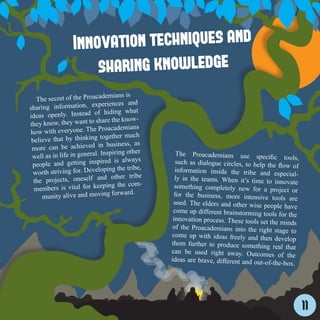 Innovation techniques and
                      sharing knowledge
                               demians is
   The secret of the Proaca
                             periences and
sharing information, ex
                                hiding what
ideas openly. Instead of
                          share the know-
they know, they want to
                             Proacademians
how with everyone. The
                              together much
 believe that by thinking
                             in business, as
 more can be achieved
                            . Inspiring other
 well as in life in general                        The Proacademians use specifi
                                                                                         c tools,
                                ed is always
 people and getting inspir                         such as dialogue circles, to help the
                                                                                           flow of
                             loping the tribe,
  worth striving for. Deve                         information inside the tribe and
                                                                                         especial-
                                d other tribe
  the projects, oneself an                         ly in the teams. When it’s time to
                                                                                         innovate
                              eping the com-
  members is vital for ke                          something completely new for a pro
                                                                                           ject or
                                   forward.
     munity alive and moving                      for the business, more intensive
                                                                                       tools are
                                                  used. The elders and other wise peo
                                                                                         ple have
                                                  come up different brainstorming too
                                                                                       ls for the
                                                  innovation process. These tools set
                                                                                      the minds
                                                  of the Proacademians into the righ
                                                                                      t stage to
                                                 come up with ideas freely and then
                                                                                         develop
                                                 them further to produce something
                                                                                       real that
                                                 can be used right away. Outcome
                                                                                       s of the
                                                 ideas are brave, different and out-of-
                                                                                        the-box.




                                                                                                     11
 