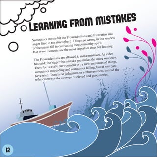 ear ning from mistakes
     L                                               and frustration an
                                                                           d
                         s hit th e Proacademians                   e projects
     Sometimes storm                            s go wrong in th
                          at mosphere. Thing
     anger flare in the                     e community sp
                                                              irit.
     or the teams fa  il in cultivating th        rtant ones for lear
                                                                        ning.
                          ts ar e the most impo
      But these momen
                                                                            r
                                                      mistakes. An elde
                           ns are  allowed to make                   you learn.
      The Proacademia                             make, the more
                           er the mistake you              d untested things
                                                                                ,
      has said: the bigg                ent to try new an
                             environm                                     t you
       The tribe is a safe                            iling, but at leas
                                   and sometimes fa                            the
       sometimes succee
                             ding                         assment, instead
                           ’s no judg  ement or embarr
       have tried. There                                        stories.
                                           splayed and good
       tribe celebrat es the courage di




12
 