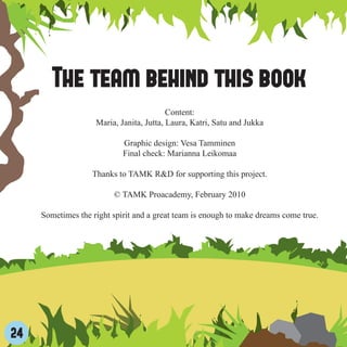 The team behind this book
                                          Content:
                    Maria, Janita, Jutta, Laura, Katri, Satu and Jukka

                            Graphic design: Vesa Tamminen
                            Final check: Marianna Leikomaa

                   Thanks to TAMK R&D for supporting this project.

                         © TAMK Proacademy, February 2010

     Sometimes the right spirit and a great team is enough to make dreams come true.




24
 