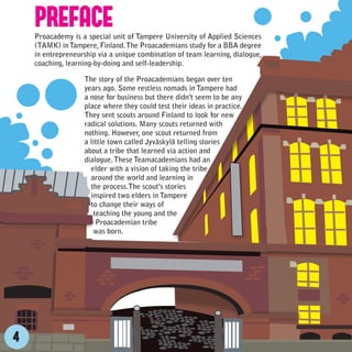 PREFACE
    Proacademy is a special unit of Tampere University of Applied Sciences
    (TAMK) in Tampere, Finland. The Proacademians study for a BBA degree
    in entrepreneurship via a unique combination of team learning, dialogue,
    coaching, learning-by-doing and self-leadership.

                   The story of the Proacademians began over ten
                   years ago. Some restless nomads in Tampere had
                   a nose for business but there didn't seem to be any
                   place where they could test their ideas in practice.
                   They sent scouts around Finland to look for new
                   radical solutions. Many scouts returned with
                   nothing. However, one scout returned from
                   a little town called Jyväskylä telling stories
                   about a tribe that learned via action and
                   dialogue. These Teamacademians had an
                     elder with a vision of taking the tribe
                     around the world and learning in
                     the process.The scout's stories
                     inspired two elders in Tampere
                     to change their ways of
                      teaching the young and the
                       Proacademian tribe
                      was born.




4
 