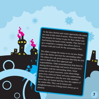 As the days sh
                         orten and win
       are soon in dir                  ter approaches
                        e need of actio                    the teams
      first projects fo                 n. They must
                        r money to pay                   find the
      food during th                      for their shelte
                       e harsh winter                       r and
      up a cooperativ                   months. They
                        e company that                   have set
     interact with an                     allows them to
                        d work for the
                                        surrounding tr
                                                          ibes.
     The elders cou
                     rage the teams
    leave the shelte                   to try out new
                      r and meet the                    things,
    The elders also                    surrounding tr
                      ask good ques                     ibes.
    ones to think ab                  tions that help
                      out their appro                   the new
   responsibilitie                     ach and
                   s. Older proac
   sharing their k                 ademians help
                   nowledge and                      them by
  encounters wit                    stories from p
                   h the surround                   revious
  stories are of g                  ing tribes. Som
                   reat successes,                    e
 gone awry, so                       some about th
                 me are funny                        ings
 What is import                  and some emb
                  ant is that the                 arrasing.
 know they are                    new tribe mem
                 trusted and they                   bers
the whole trib                       have the supp
                e. They can be                       ort of
straightforwar                    honest and
                d even if thing
planned.                         s don't always
                                                  go as


                                                                       7
 