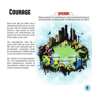 Courage
Some time ago, the elders met a
talented artist who lives in a near-
by cave with the demolan people.
During a long session of music,
incenses and mind-altering sub-
stances the artist drew the vision
of the elders on the wall.

The proacademian tribe has a
great vision high up in the skies.
We want to be nationally and in-
ternationally recognized school
for entrepreneurs in 2014 staying
true to our beliefs and customs.

Our mission is to create possibili-
ties. The proacademians become
team entrepreneurs, develop an
international mindset and create
unique networks of people.




                                       9
 