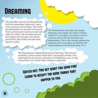 Dreaming
 The atmosphere amongst the Proacademians
 feels like summertime; enthusiastic, sunny,
 warm and always full of energy. This creates
 the right platform for the ideas to fly around
                                                   The Proacademians also realize that simply
 freely, just waiting for someone to catch and
                                                   dreaming is not enough. You need to visualize
 make use of them. The Proacademians give
                                                   whatever it is you desire. You need to work for
 their support and encourage each other to
                                                   what you want in life with motivation and
 develop their ideas further and make them
                                                   determination. This is why creating, updating and
 become a reality.
                                                   measuring one’s own targets are important and
                                                   natural elements of the Proacademians´ lives.


                The Proacademians understand the power of dreaming. They have the
                possibility to dream and the whole tribe is encouraged to do that. They
                understand that one can have and achieve everything they want, as long
                as they believe in it in their hearts. Nothing is impossible.


                                                               r!
                                              ha t you wish fo
                      Watch  out: You get w                that
                                       t th e good things
                       L earn to accep              .
                                   happen to you


10
 