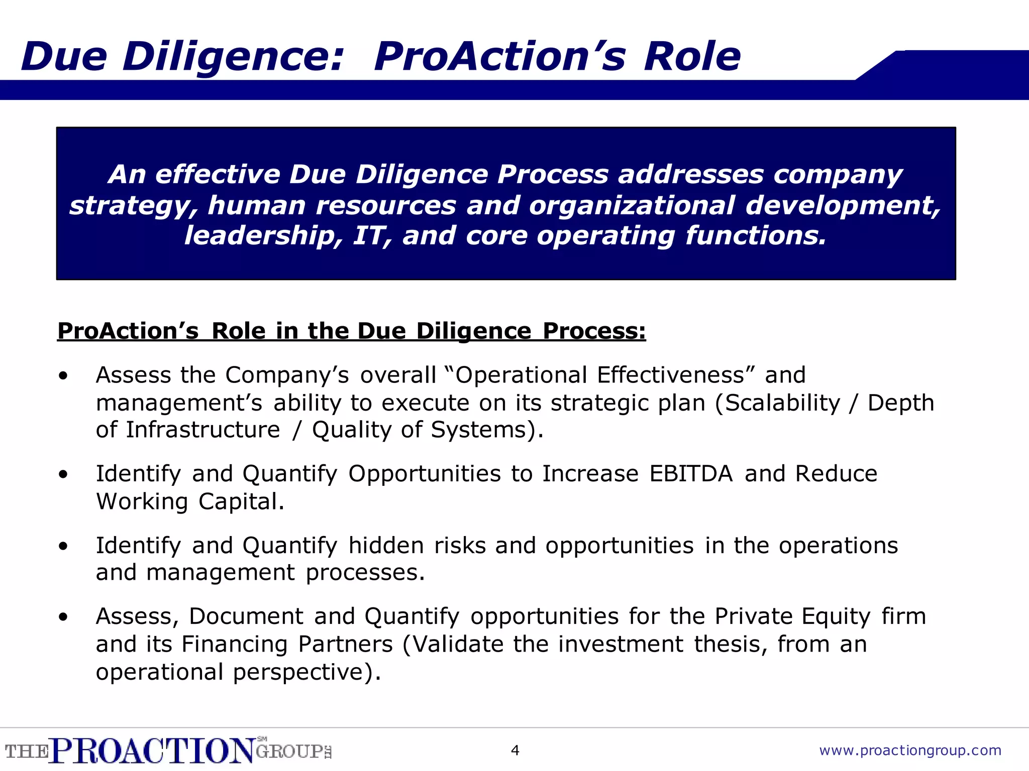 Due Diligence: ProAction’s Role

        An effective Due Diligence Process addresses company
     strategy, human resources and organizational development,
             leadership, IT, and core operating functions.


 ProAction’s Role in the Due Diligence Process:
 •    Assess the Company’s overall “Operational Effectiveness” and
      management’s ability to execute on its strategic plan (Scalability / Depth
      of Infrastructure / Quality of Systems).
 •    Identify and Quantify Opportunities to Increase EBITDA and Reduce
      Working Capital.
 •    Identify and Quantify hidden risks and opportunities in the operations
      and management processes.
 •    Assess, Document and Quantify opportunities for the Private Equity firm
      and its Financing Partners (Validate the investment thesis, from an
      operational perspective).


                                          4                          www.proactiongroup.com
 